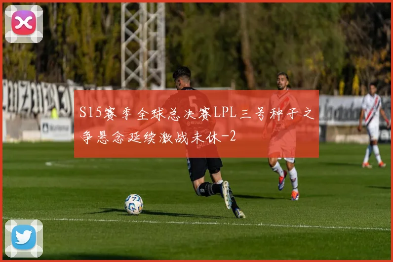 S15赛季全球总决赛LPL三号种子之争悬念延续激战未休