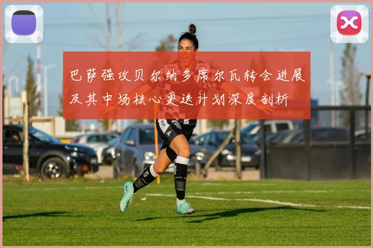 巴萨强攻贝尔纳多席尔瓦转会进展及其中场核心更迭计划深度剖析