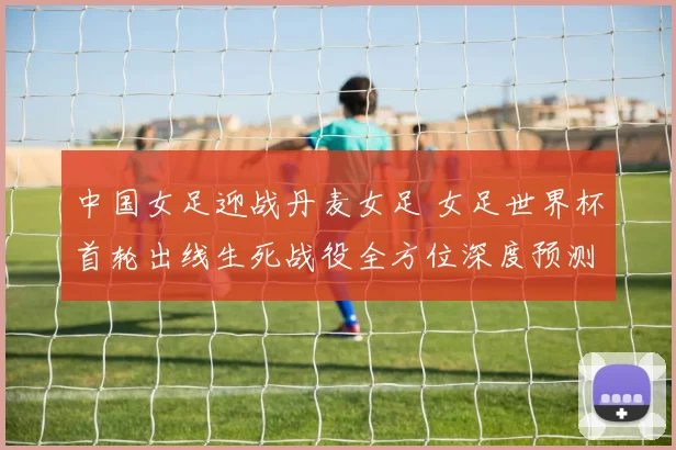 中国女足迎战丹麦女足 女足世界杯首轮出线生死战役全方位深度预测与前瞻
