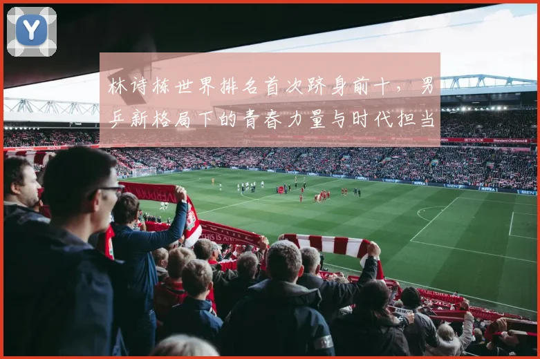 林诗栋世界排名首次跻身前十，男乒新格局下的青春力量与时代担当