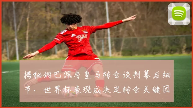 揭秘姆巴佩与皇马转会谈判幕后细节，世界杯表现成决定转会关键因素