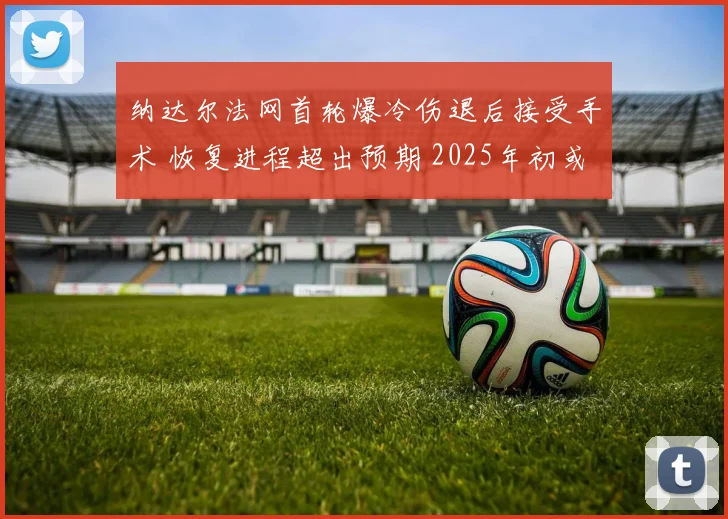 纳达尔法网首轮爆冷伤退后接受手术 恢复进程超出预期 2025年初或挥拍复出