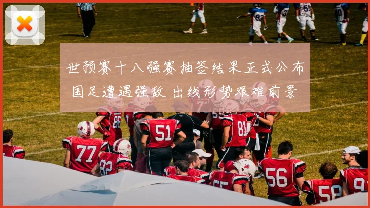 世预赛十八强赛抽签结果正式公布 国足遭遇强敌 出线形势艰难前景分析