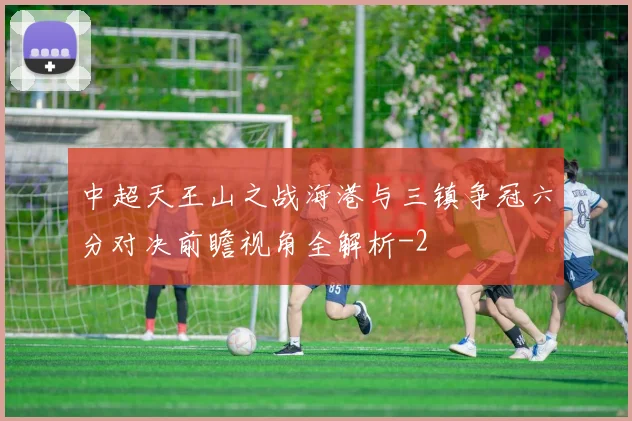 中超天王山之战海港与三镇争冠六分对决前瞻视角全解析