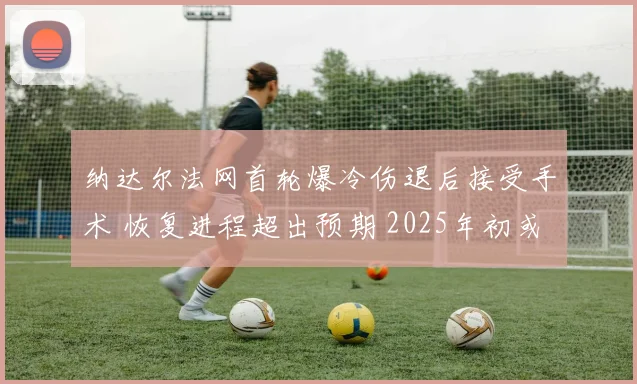 纳达尔法网首轮爆冷伤退后接受手术 恢复进程超出预期 2025年初或挥拍复出