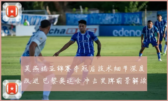 吴燕妮亚锦赛夺冠后技术细节深度改进 巴黎奥运会冲击奖牌前景解读