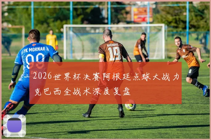 2026世界杯决赛阿根廷点球大战力克巴西全战术深度复盘