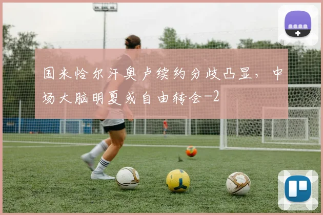 国米恰尔汗奥卢续约分歧凸显,中场大脑明夏或自由转会