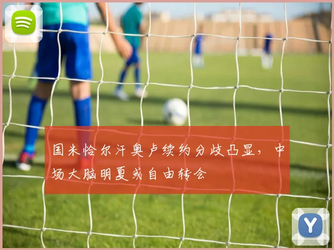国米恰尔汗奥卢续约分歧凸显，中场大脑明夏或自由转会