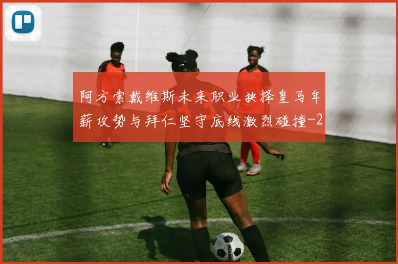 阿方索戴维斯未来职业抉择皇马年薪攻势与拜仁坚守底线激烈碰撞