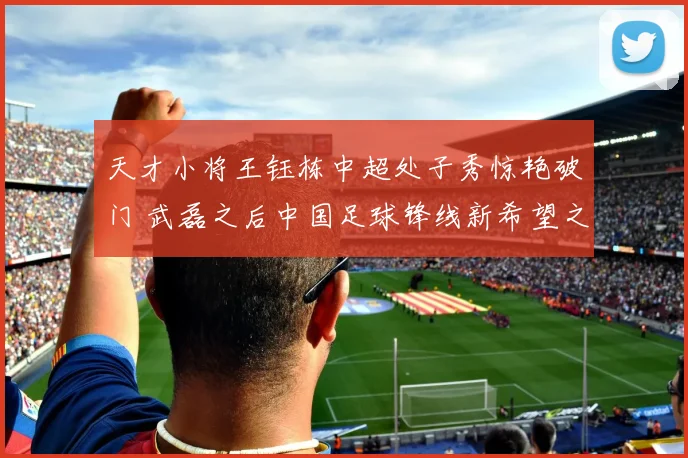 天才小将王钰栋中超处子秀惊艳破门 武磊之后中国足球锋线新希望之星