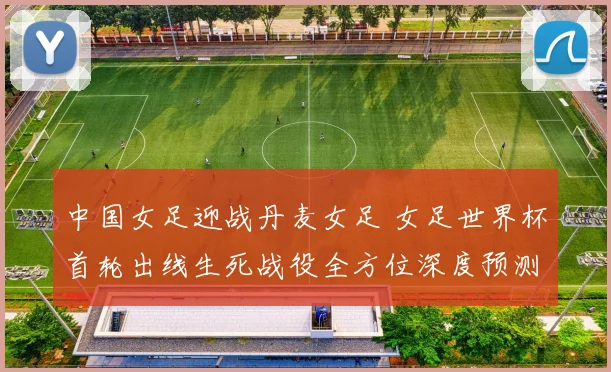 中国女足迎战丹麦女足 女足世界杯首轮出线生死战役全方位深度预测与前瞻