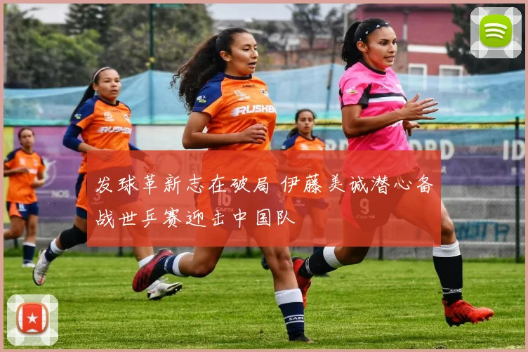 发球革新志在破局 伊藤美诚潜心备战世乒赛迎击中国队