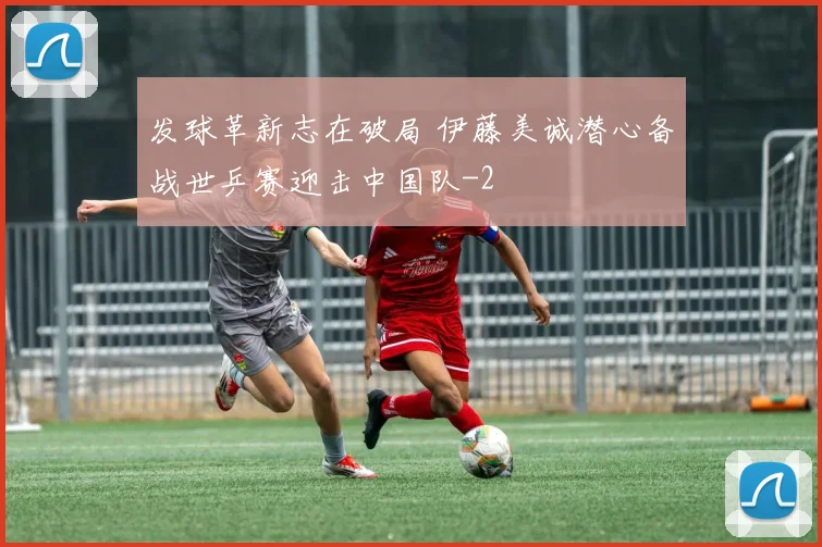 发球革新志在破局 伊藤美诚潜心备战世乒赛迎击中国队