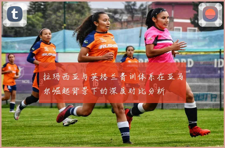 拉玛西亚与英格兰青训体系在亚马尔崛起背景下的深度对比分析