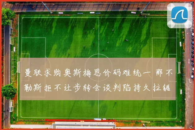 曼联求购奥斯梅恩价码难统一 那不勒斯拒不让步转会谈判陷持久拉锯