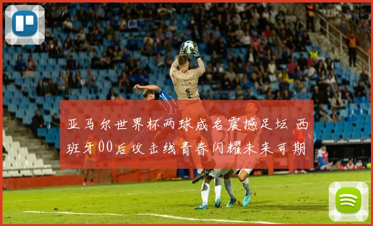 亚马尔世界杯两球成名震撼足坛 西班牙00后攻击线青春闪耀未来可期