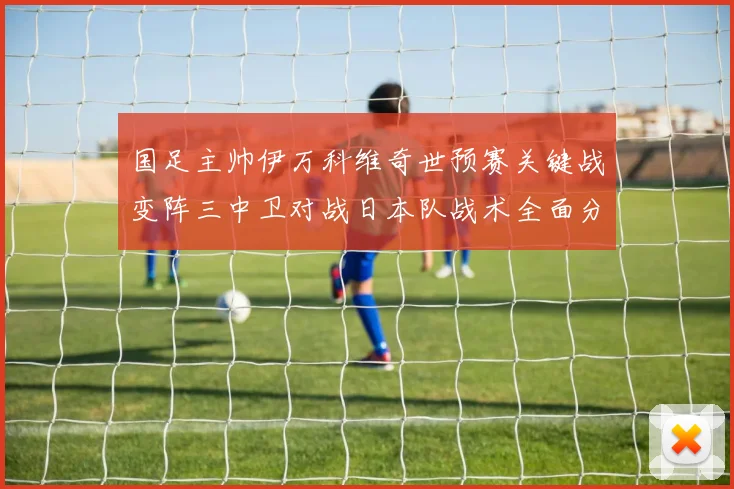 国足主帅伊万科维奇世预赛关键战变阵三中卫对战日本队战术全面分析