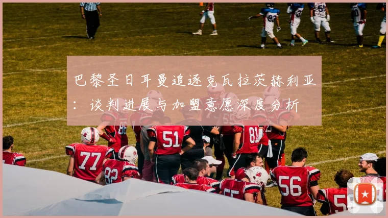 巴黎圣日耳曼追逐克瓦拉茨赫利亚：谈判进展与加盟意愿深度分析