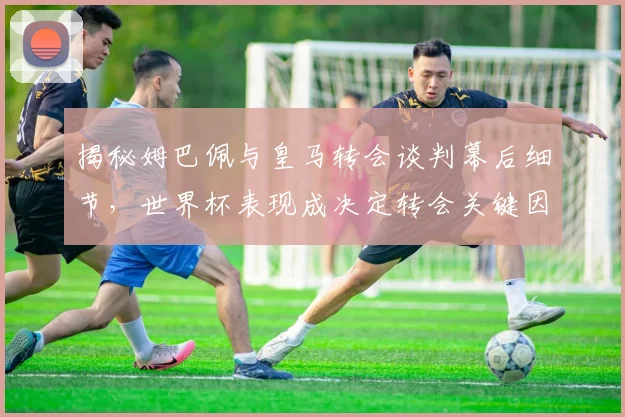 揭秘姆巴佩与皇马转会谈判幕后细节,世界杯表现成决定转会关键因素