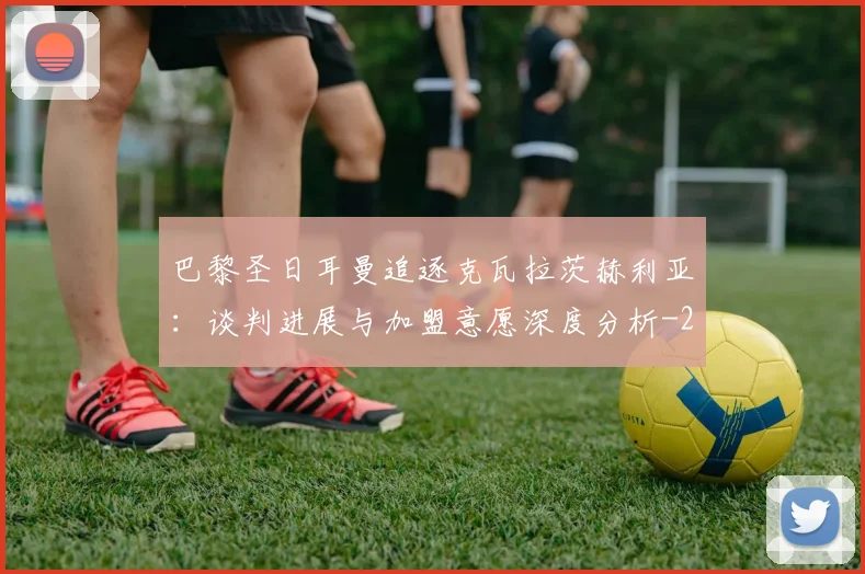 巴黎圣日耳曼追逐克瓦拉茨赫利亚:谈判进展与加盟意愿深度分析