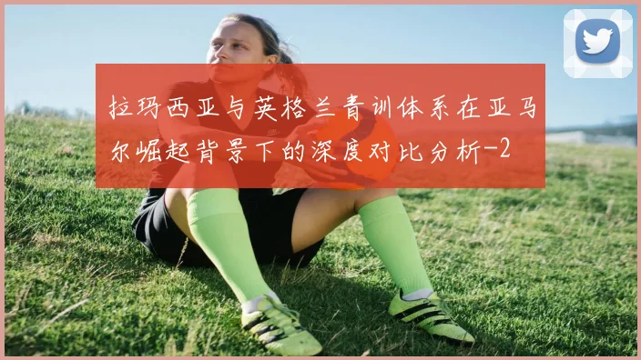 拉玛西亚与英格兰青训体系在亚马尔崛起背景下的深度对比分析
