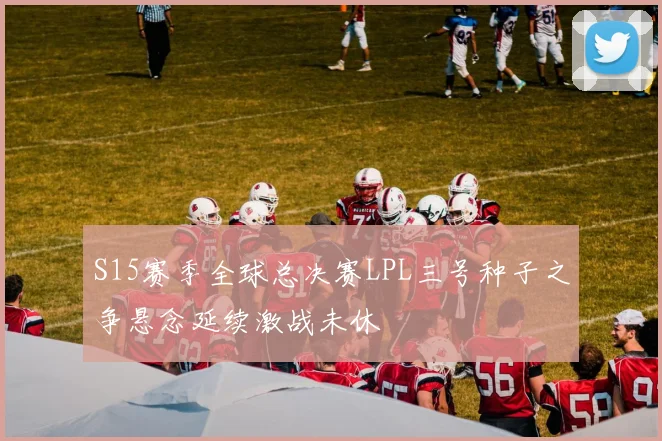S15赛季全球总决赛LPL三号种子之争悬念延续激战未休